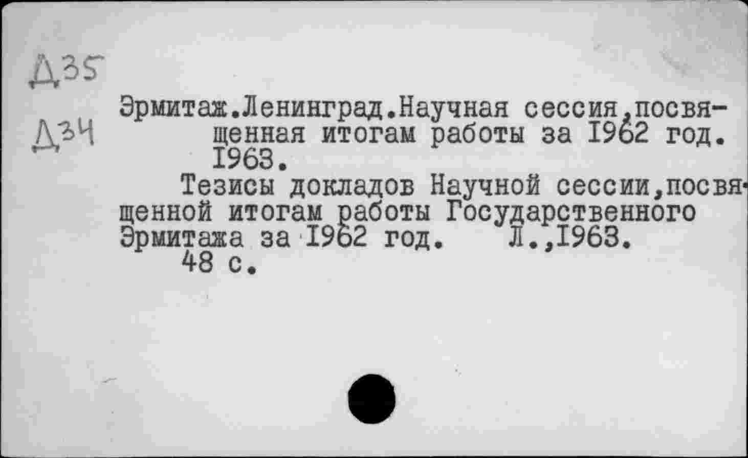 ﻿
Эрмитаж.Ленинград.Научная сессия.посвященная итогам работы за 1962 год. 1963.
Тезисы докладов Научной сессии,посвященной итогам работы Государственного Эрмитажа за 19ь2 год. Л.,1963.
48 с.